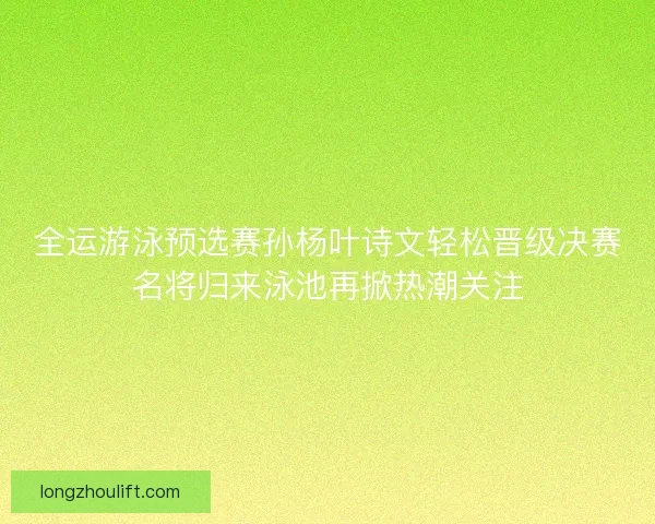 全运游泳预选赛孙杨叶诗文轻松晋级决赛名将归来泳池再掀热潮关注