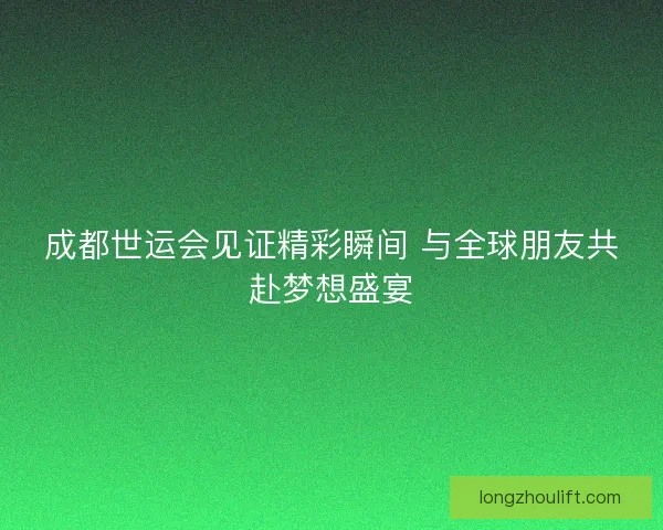 成都世运会见证精彩瞬间 与全球朋友共赴梦想盛宴