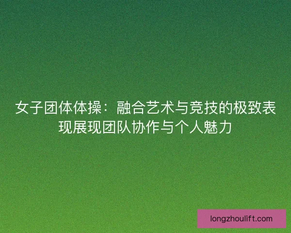 女子团体体操：融合艺术与竞技的极致表现展现团队协作与个人魅力