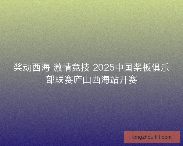 桨动西海 激情竞技 2025中国桨板俱乐部联赛庐山西海站开赛