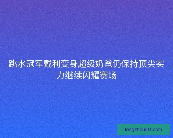 跳水冠军戴利变身超级奶爸仍保持顶尖实力继续闪耀赛场