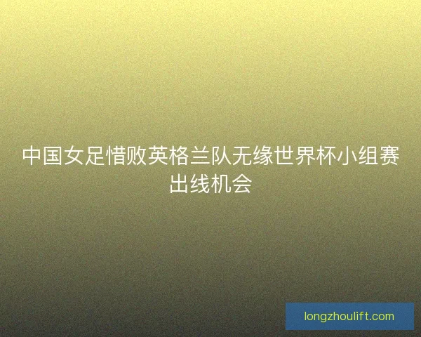中国女足惜败英格兰队无缘世界杯小组赛出线机会