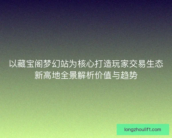 以藏宝阁梦幻站为核心打造玩家交易生态新高地全景解析价值与趋势