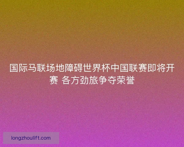 国际马联场地障碍世界杯中国联赛即将开赛 各方劲旅争夺荣誉