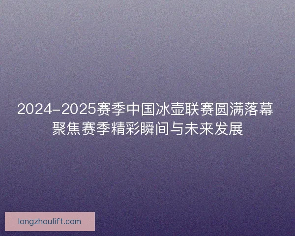 2024-2025赛季中国冰壶联赛圆满落幕 聚焦赛季精彩瞬间与未来发展