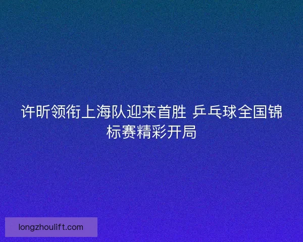 许昕领衔上海队迎来首胜 乒乓球全国锦标赛精彩开局