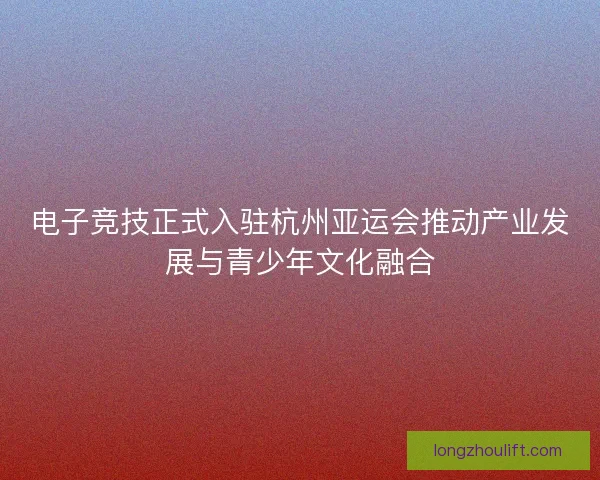 电子竞技正式入驻杭州亚运会推动产业发展与青少年文化融合 电子竞技正式入驻杭州亚运会推动产业发展与青少年文化融合