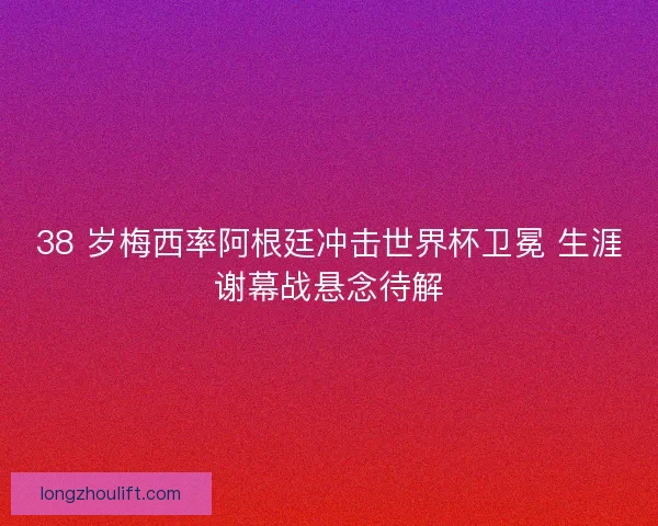 38 岁梅西率阿根廷冲击世界杯卫冕 生涯谢幕战悬念待解