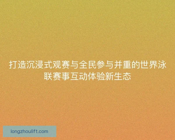 打造沉浸式观赛与全民参与并重的世界泳联赛事互动体验新生态 打造沉浸式观赛与全民参与并重的世界泳联赛事互动体验新生态
