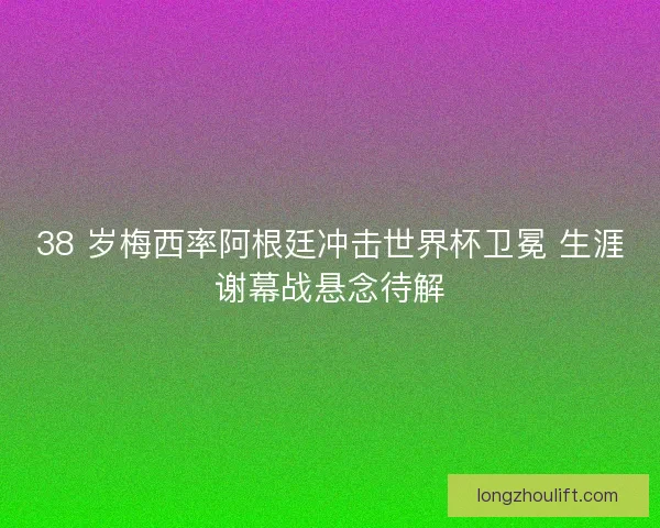 38 岁梅西率阿根廷冲击世界杯卫冕 生涯谢幕战悬念待解
