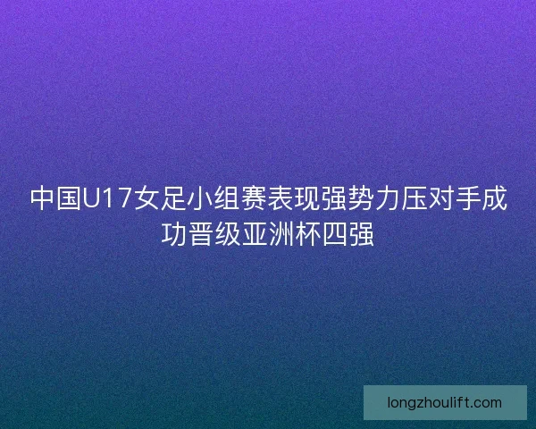 中国U17女足小组赛表现强势力压对手成功晋级亚洲杯四强 中国U17女足小组赛表现强势力压对手成功晋级亚洲杯四强