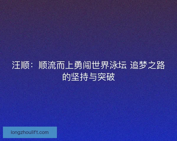 汪顺:顺流而上勇闯世界泳坛 追梦之路的坚持与突破 汪顺:顺流而上勇闯世界泳坛 追梦之路的坚持与突破