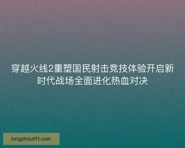 穿越火线2重塑国民射击竞技体验开启新时代战场全面进化热血对决 穿越火线2重塑国民射击竞技体验开启新时代战场全面进化热血对决