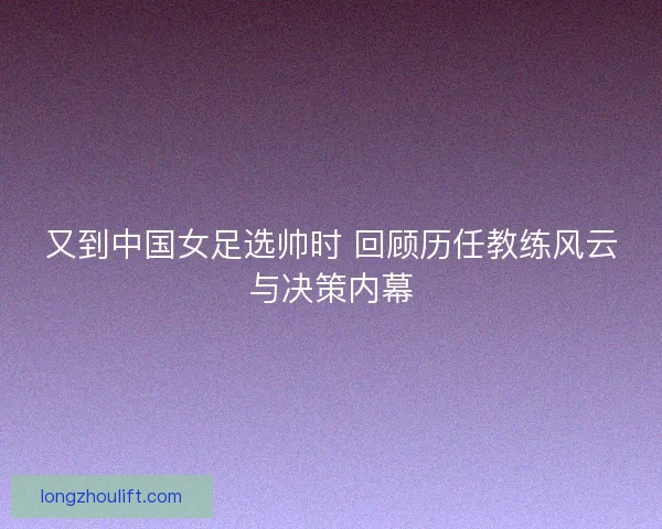 又到中国女足选帅时 回顾历任教练风云与决策内幕 又到中国女足选帅时 回顾历任教练风云与决策内幕