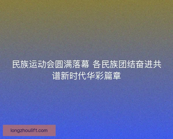 民族运动会圆满落幕 各民族团结奋进共谱新时代华彩篇章