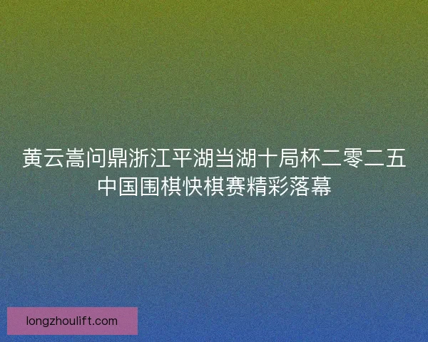 黄云嵩问鼎浙江平湖当湖十局杯二零二五中国围棋快棋赛精彩落幕